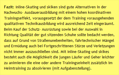 Fazit: Inline-Skating und skiken sind gute Alternativen in der Nachwuchs- Ausdauerausbildung mit einem hohen koordinativen Trainingseffekt, vorausgesetzt der dem Training vorausgehenden qualitativen Technikausbildung wird ausreichend Zeit eingeräumt. Beim Kauf der Schutz- Ausrüstung sowie bei der Auswahl in Richtung Qualität der gut sitzenden Schuhe sollte bedacht werden, dass auf Grund von Straßenunebenheiten, fahrtechnischer Mängel und Ermüdung auch bei Fortgeschrittenen Stürze und Verletzungen nicht immer auszuschließen sind. Mit Inline-Skating und skikes besteht auch die Möglichkeit die jungen Läufer und Geher leichter zu animieren die eine oder andere Trainingseinheit zusätzlich im Heimtraining zu absolvieren (mit Aufgabenstellung).